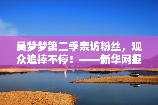 吴梦梦第二季亲访粉丝，观众追捧不停！——新华网报道