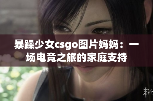 暴躁少女csgo图片妈妈：一场电竞之旅的家庭支持