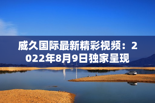 威久国际最新精彩视频：2022年8月9日独家呈现