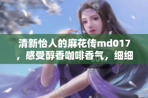 清新怡人的麻花传md017，感受醇香咖啡香气，细细品味人生诗意