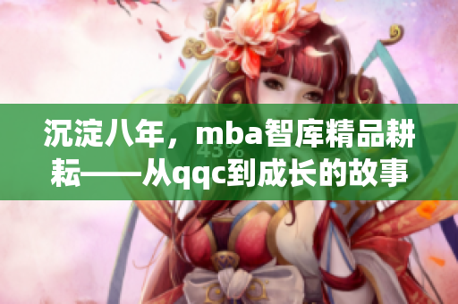 沉淀八年，mba智库精品耕耘——从qqc到成长的故事