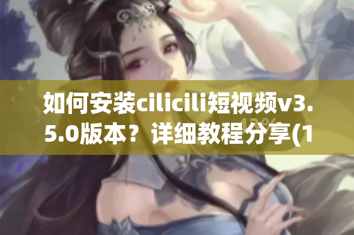 如何安装cilicili短视频v3.5.0版本？详细教程分享(1)