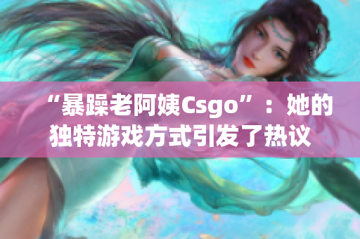 “暴躁老阿姨Csgo”：她的独特游戏方式引发了热议