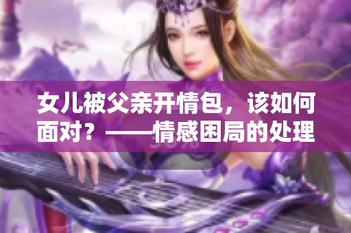 女儿被父亲开情包，该如何面对？——情感困局的处理方式