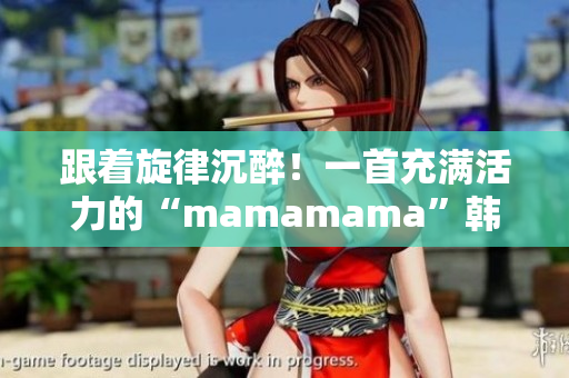 跟着旋律沉醉！一首充满活力的“mamamama”韩文歌