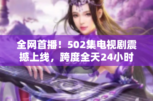 全网首播！502集电视剧震撼上线，跨度全天24小时热播