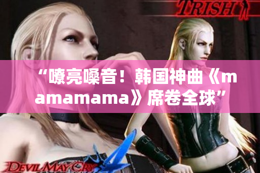 “嘹亮嗓音！韩国神曲《mamamama》席卷全球”