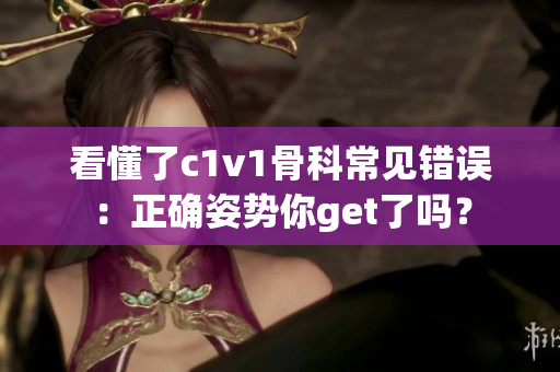 看懂了c1v1骨科常见错误：正确姿势你get了吗？