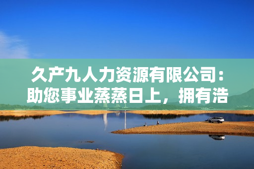 久产九人力资源有限公司：助您事业蒸蒸日上，拥有浩瀚人才储备