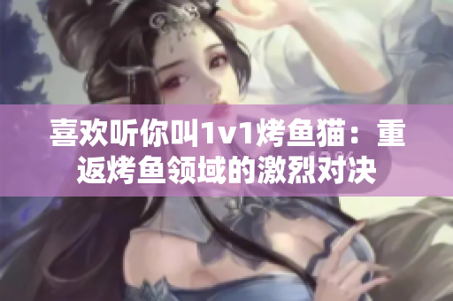 喜欢听你叫1v1烤鱼猫：重返烤鱼领域的激烈对决