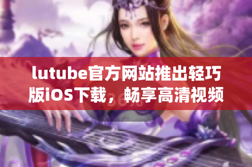 lutube官方网站推出轻巧版iOS下载，畅享高清视频新体验(1)