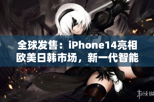 全球发售：iPhone14亮相欧美日韩市场，新一代智能手机引爆科技界热潮