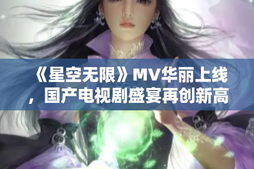 《星空无限》MV华丽上线，国产电视剧盛宴再创新高！