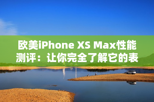 欧美iPhone XS Max性能测评：让你完全了解它的表现