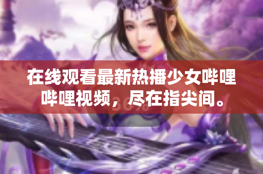 在线观看最新热播少女哔哩哔哩视频，尽在指尖间。