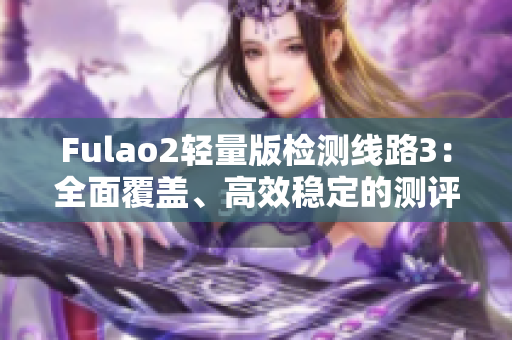 Fulao2轻量版检测线路3：全面覆盖、高效稳定的测评方案