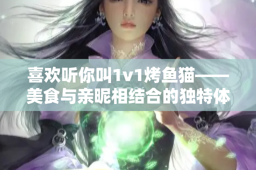 喜欢听你叫1v1烤鱼猫——美食与亲昵相结合的独特体验