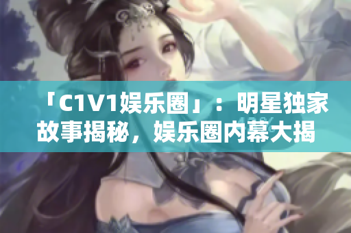 「C1V1娱乐圈」：明星独家故事揭秘，娱乐圈内幕大揭秘！