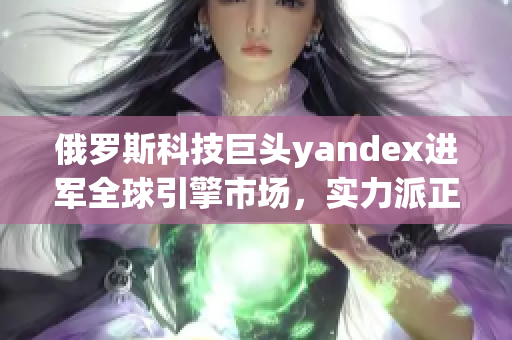 俄罗斯科技巨头yandex进军全球引擎市场，实力派正式登场！