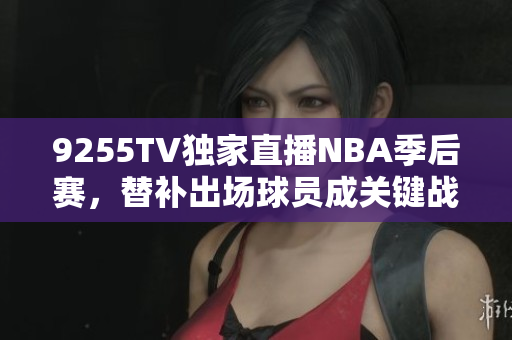 9255TV独家直播NBA季后赛，替补出场球员成关键战力