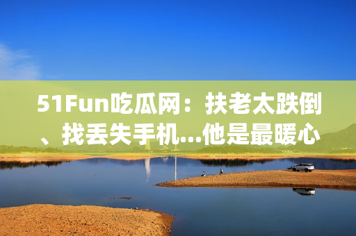 51Fun吃瓜网：扶老太跌倒、找丢失手机...他是最暖心群众！(1)