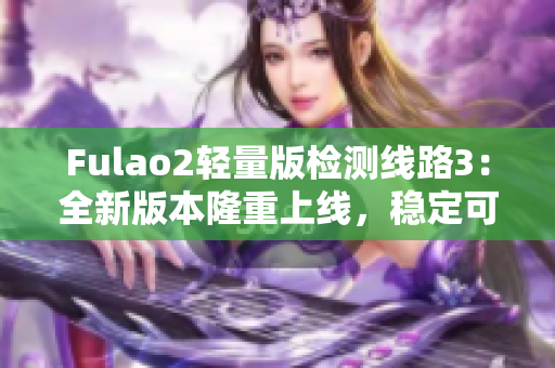 Fulao2轻量版检测线路3：全新版本隆重上线，稳定可靠！