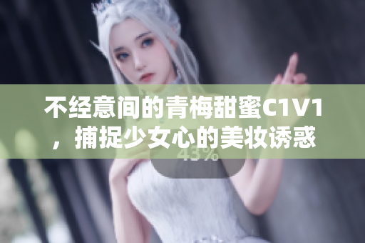 不经意间的青梅甜蜜C1V1，捕捉少女心的美妆诱惑