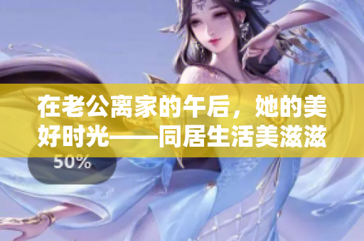 在老公离家的午后，她的美好时光——同居生活美滋滋再度开启！