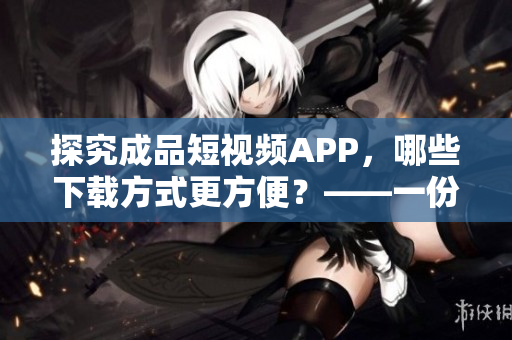 探究成品短视频APP，哪些下载方式更方便？——一份下载攻略指南