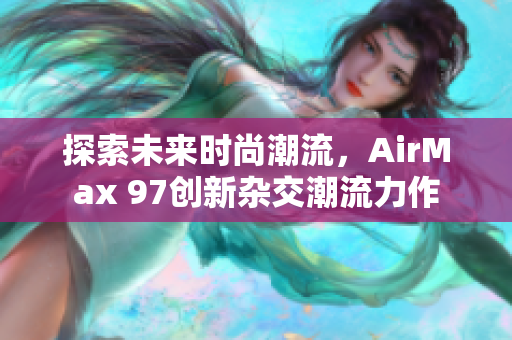 探索未来时尚潮流，AirMax 97创新杂交潮流力作