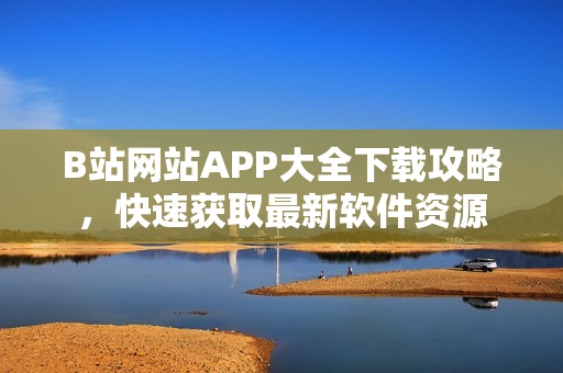 B站网站APP大全下载攻略，快速获取最新软件资源