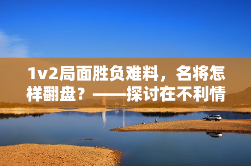 1v2局面胜负难料，名将怎样翻盘？——探讨在不利情况下如何反击，取胜之道