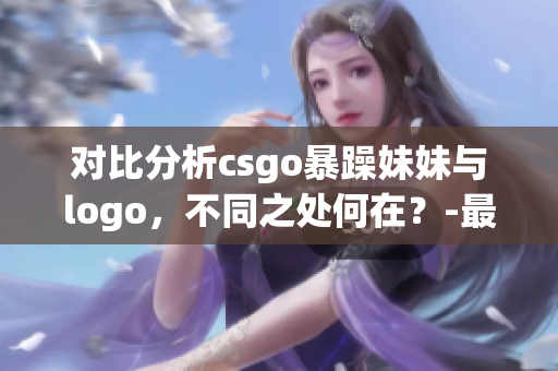 对比分析csgo暴躁妹妹与logo，不同之处何在？-最新解读