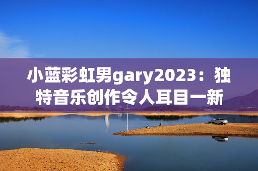 小蓝彩虹男gary2023：独特音乐创作令人耳目一新