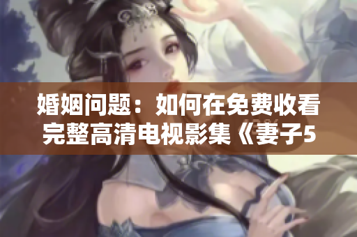 婚姻问题：如何在免费收看完整高清电视影集《妻子5》？