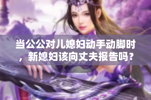 当公公对儿媳妇动手动脚时，新媳妇该向丈夫报告吗？