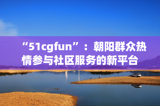 “51cgfun”：朝阳群众热情参与社区服务的新平台