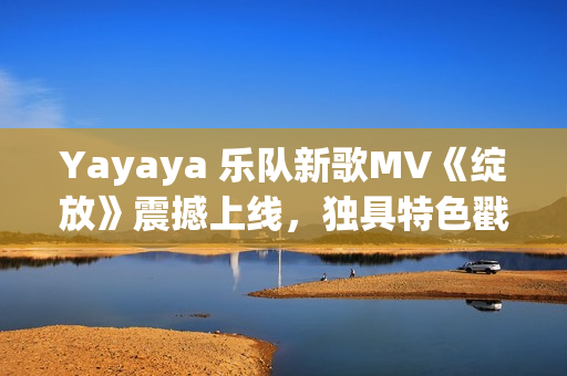 Yayaya 乐队新歌MV《绽放》震撼上线，独具特色戳中心扉！