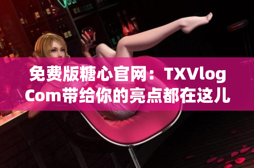 免费版糖心官网：TXVlogCom带给你的亮点都在这儿