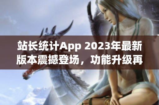 站长统计App 2023年最新版本震撼登场，功能升级再添新特性(1)