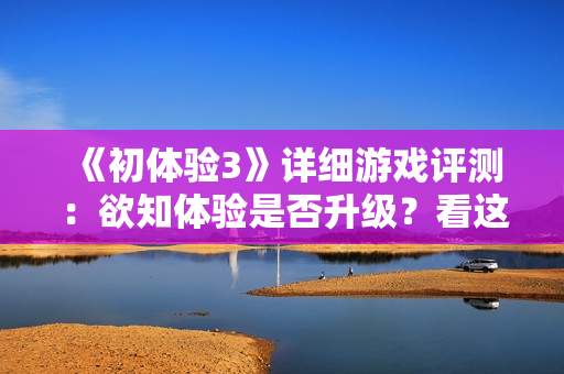 《初体验3》详细游戏评测：欲知体验是否升级？看这里就对了！