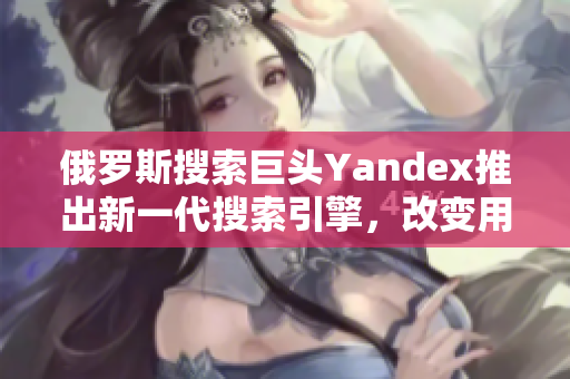 俄罗斯搜索巨头Yandex推出新一代搜索引擎，改变用户搜索体验