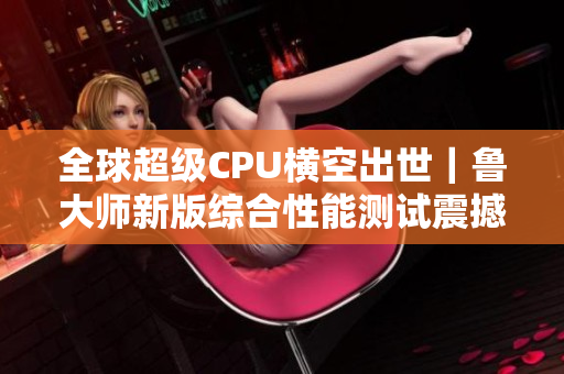 全球超级CPU横空出世｜鲁大师新版综合性能测试震撼发布