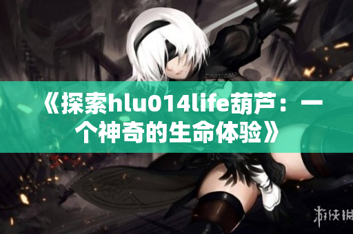 《探索hlu014life葫芦：一个神奇的生命体验》