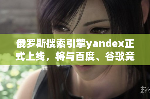 俄罗斯搜索引擎yandex正式上线，将与百度、谷歌竞争