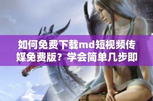 如何免费下载md短视频传媒免费版？学会简单几步即可轻松操作