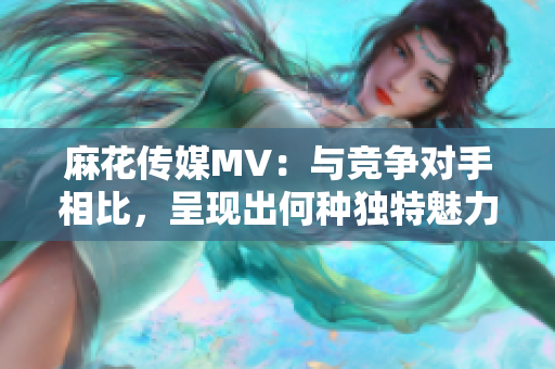 麻花传媒MV：与竞争对手相比，呈现出何种独特魅力？