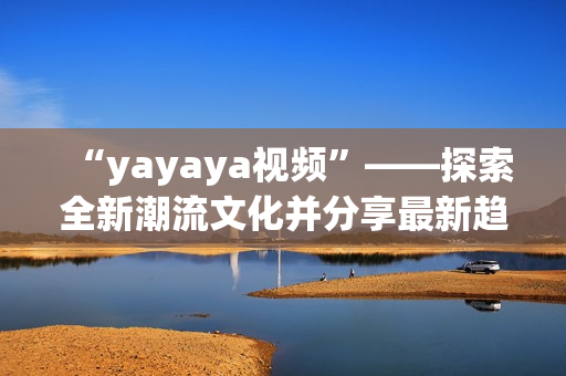 “yayaya视频”——探索全新潮流文化并分享最新趋势的热门视频(1)