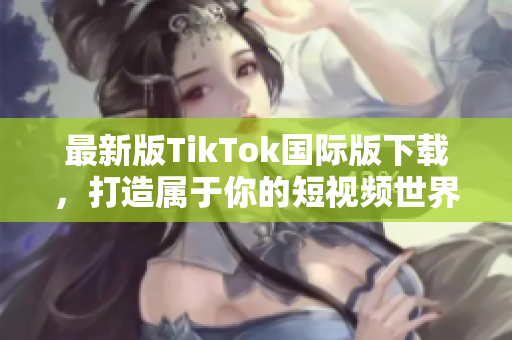 最新版TikTok国际版下载，打造属于你的短视频世界