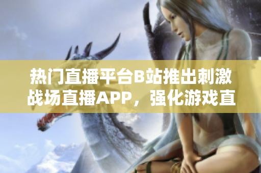 热门直播平台B站推出刺激战场直播APP，强化游戏直播体验